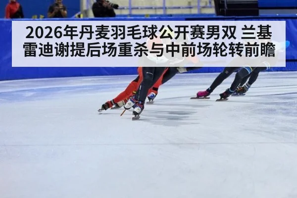 2026年丹麦羽毛球公开赛男双 兰基雷迪谢提后场重杀与中前场轮转前瞻