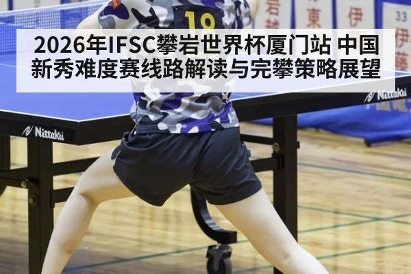 2026年IFSC攀岩世界杯厦门站 中国新秀难度赛线路解读与完攀策略展望