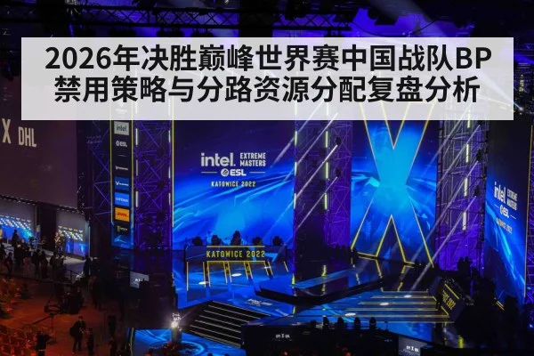 2026年决胜巅峰世界赛中国战队BP禁用策略与分路资源分配复盘分析