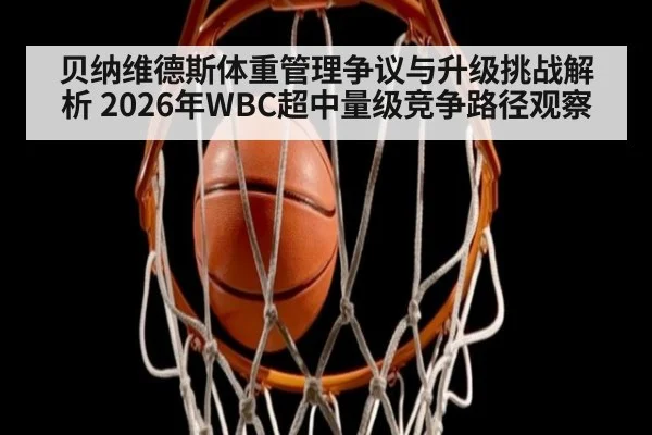 贝纳维德斯体重管理争议与升级挑战解析 2026年WBC超中量级竞争路径观察